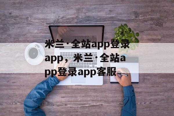 米兰·全站app登录app，米兰·全站app登录app客服