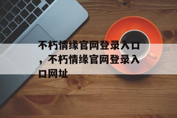 不朽情缘官网登录入口，不朽情缘官网登录入口网址