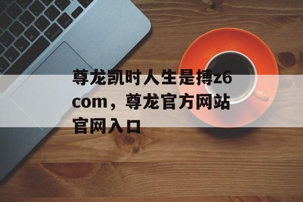 尊龙凯时人生是搏z6com，尊龙官方网站官网入口